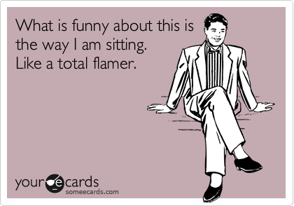 What is funny about this is
the way I am sitting.
Like a total flamer. 
