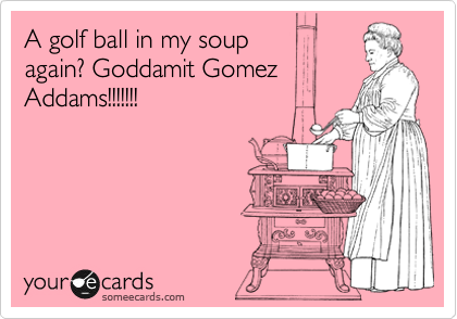 A golf ball in my soup 
again? Goddamit Gomez 
Addams!!!!!!!