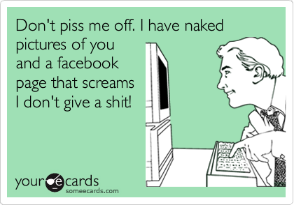 Don't piss me off. I have naked pictures of you
and a facebook
page that screams
I don't give a shit! 