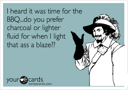 I heard it was time for the
BBQ...do you prefer
charcoal or lighter
fluid for when I light
that ass a blaze??