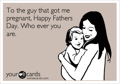 To the guy that got me
pregnant, Happy Fathers
Day. Who ever you
are.