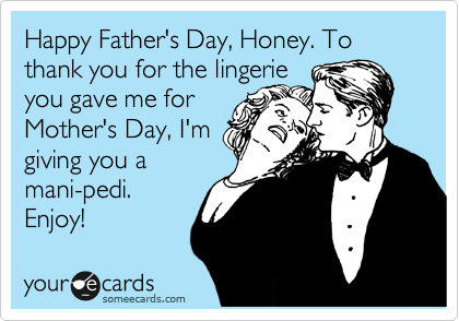 Happy Father's Day, Honey. To thank you for the lingerie 
you gave me for
Mother's Day, I'm
giving you a
mani-pedi.
Enjoy!