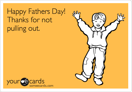 Happy Fathers Day!
Thanks for not
pulling out.