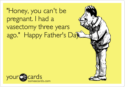 "Honey, you can't be
pregnant. I had a
vasectomy three years
ago."  Happy Father's Day
