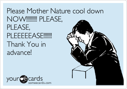 Please Mother Nature cool down NOW!!!!!!!!! PLEASE,
PLEASE,
PLEEEEEASE!!!!!!!
Thank You in
advance!