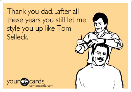 Thank you dad....after all
these years you still let me
style you up like Tom
Selleck.