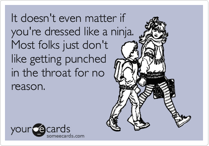 It doesn't even matter if
you're dressed like a ninja.
Most folks just don't
like getting punched
in the throat for no
reason.