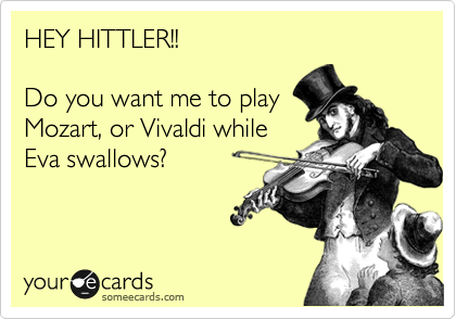 HEY HITTLER!! 

Do you want me to play
Mozart, or Vivaldi while
Eva swallows? 

                    