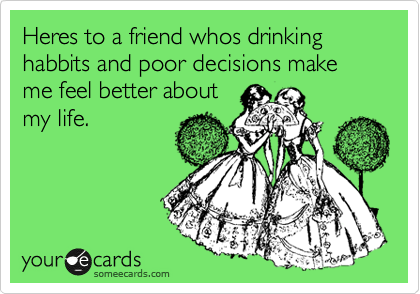 Heres to a friend whos drinking habbits and poor decisions make me feel better about
my life.