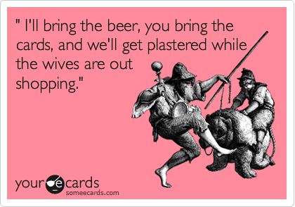 " I'll bring the beer, you bring the cards, and we'll get plastered while the wives are out
shopping."