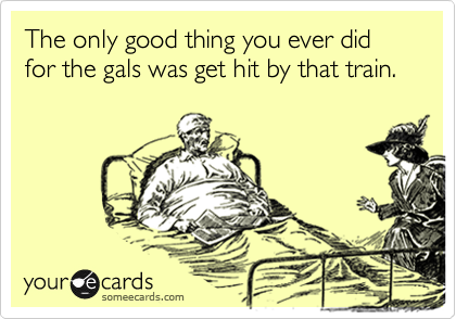 The only good thing you ever did for the gals was get hit by that train.  