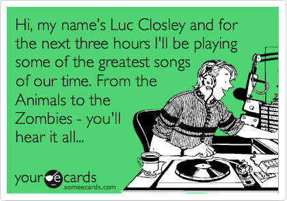Hi, my name's Luc Closley and for the next three hours I'll be playing
some of the greatest songs
of our time. From the
Animals to the
Zombies - you'll
hear it all...
