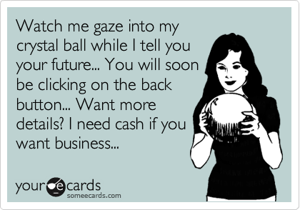 Watch me gaze into my
crystal ball while I tell you
your future... You will soon
be clicking on the back
button... Want more
details? I need cash if you 
want business... 