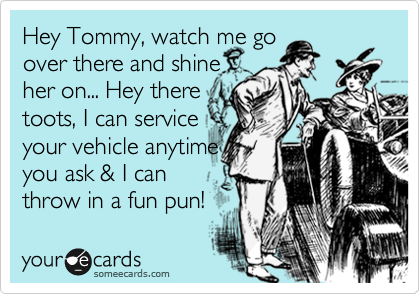 Hey Tommy, watch me go
over there and shine
her on... Hey there
toots, I can service
your vehicle anytime
you ask & I can
throw in a fun pun!