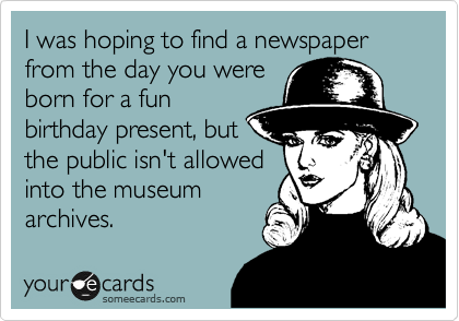 I was hoping to find a newspaper from the day you were
born for a fun
birthday present, but
the public isn't allowed
into the museum
archives.