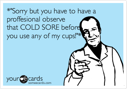 *"Sorry but you have to have a proffesional observe
that COLD SORE before
you use any of my cups!"*
