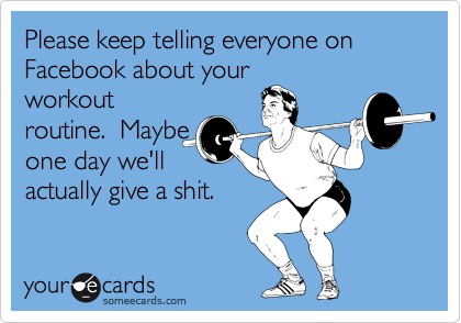 Please keep telling everyone on Facebook about your
workout
routine.  Maybe
one day we'll
actually give a shit.