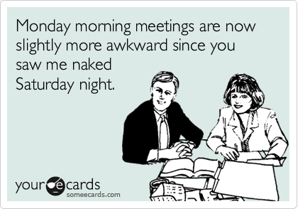 Monday morning meetings are now slightly more awkward since you saw me naked
Saturday night. 