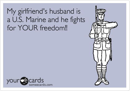 My girlfriend's husband is
a U.S. Marine and he fights
for YOUR freedom!!