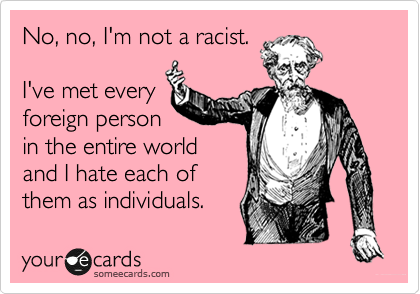 No, no, I'm not a racist.

I've met every
foreign person
in the entire world
and I hate each of
them as individuals.