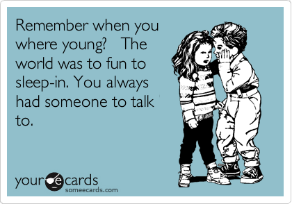 Remember when you
where young?   The
world was to fun to
sleep-in. You always
had someone to talk
to.