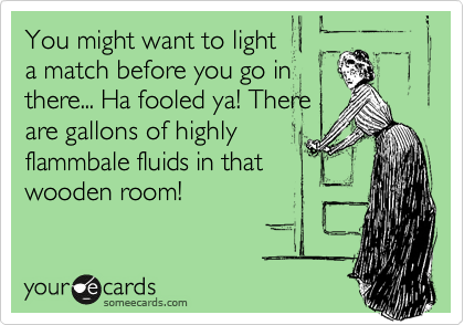 You might want to light
a match before you go in
there... Ha fooled ya! There
are gallons of highly
flammbale fluids in that
wooden room!