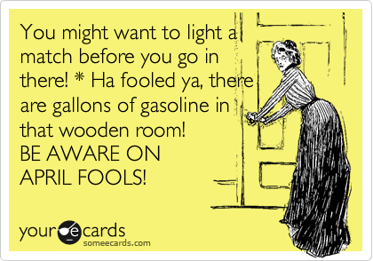 You might want to light a
match before you go in
there! * Ha fooled ya, there
are gallons of gasoline in
that wooden room!
BE AWARE ON 
APRIL FOOLS!