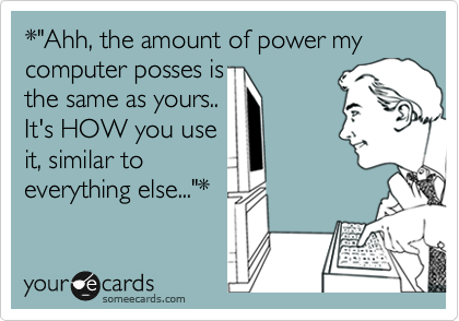 *"Ahh, the amount of power my computer posses is 
the same as yours..
It's HOW you use
it, similar to
everything else..."*