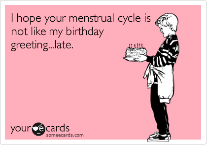 I hope your menstrual cycle is
not like my birthday
greeting...late.