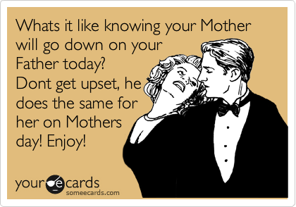Whats it like knowing your Mother will go down on your
Father today?
Dont get upset, he
does the same for
her on Mothers
day! Enjoy!