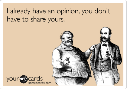 I already have an opinion, you don't have to share yours.
