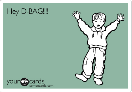 Hey D-BAG!!!!