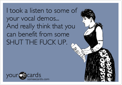 I took a listen to some of
your vocal demos...
And really think that you
can benefit from some
SHUT THE FUCK UP.