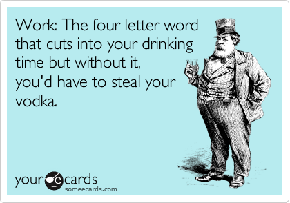 Work: The four letter word
that cuts into your drinking
time but without it,
you'd have to steal your
vodka.