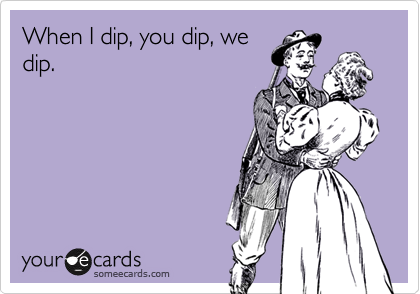 When I dip, you dip, we
dip.