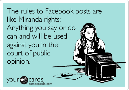 The rules to Facebook posts are like Miranda rights:
Anything you say or do
can and will be used
against you in the
court of public
opinion.