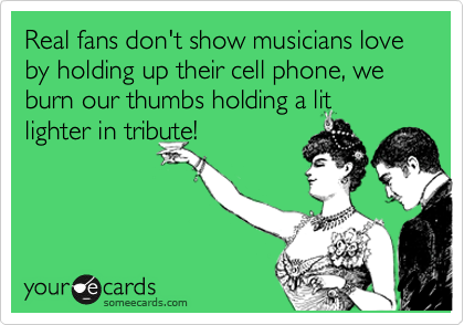 Real fans don't show musicians love by holding up their cell phone, we burn our thumbs holding a lit 
lighter in tribute!