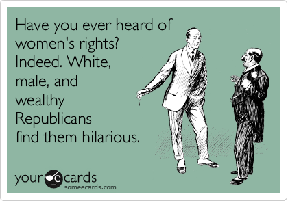 Have you ever heard of
women's rights?
Indeed. White,
male, and
wealthy
Republicans 
find them hilarious. 
