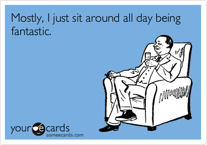Mostly, I just sit around all day being fantastic.