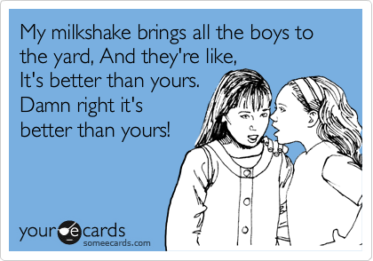 My milkshake brings all the boys to the yard, And they're like,
It's better than yours.
Damn right it's
better than yours!