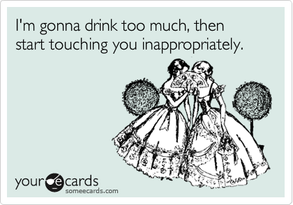 I'm gonna drink too much, then start touching you inappropriately.  