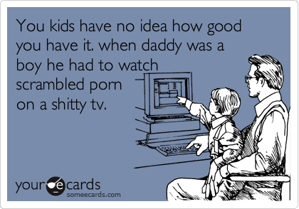 You kids have no idea how good you have it. when daddy was a
boy he had to watch
scrambled porn
on a shitty tv.