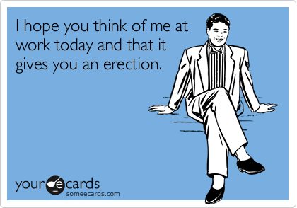 I hope you think of me at
work today and that it
gives you an erection.