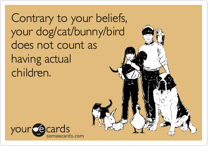 Contrary to your beliefs, 
your dog/cat/bunny/bird
does not count as 
having actual
children.