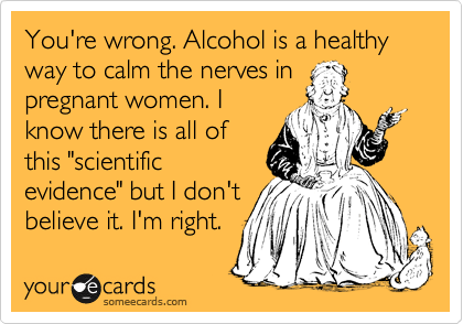 You're wrong. Alcohol is a healthy way to calm the nerves in
pregnant women. I
know there is all of
this "scientific
evidence" but I don't
believe it. I'm right.