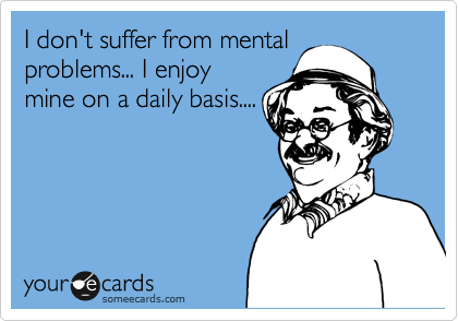 I don't suffer from mental
problems... I enjoy
mine on a daily basis....
