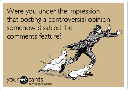 Were you under the impression that posting a controversial opinion somehow disabled the
comments feature? 