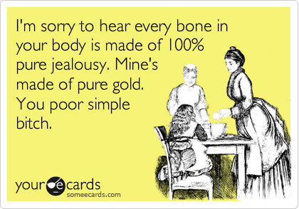 I'm sorry to hear every bone in your body is made of 100%
pure jealousy. Mine's
made of pure gold.
You poor simple
bitch. 