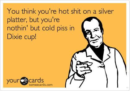 You think you're hot shit on a silver platter, but you're
nothin' but cold piss in
Dixie cup!