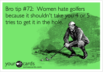 Bro tip %2372:  Women hate golfers because it shouldn't take you 4 or 5 tries to get it in the hole.